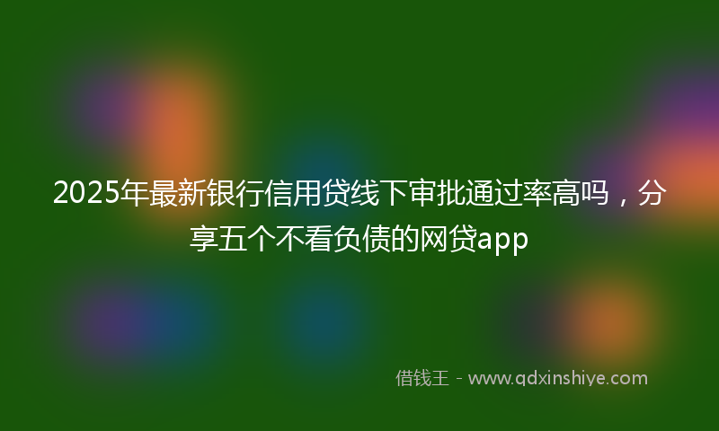 2025年最新银行信用贷线下审批通过率高吗，分享五个不看负债的网贷app