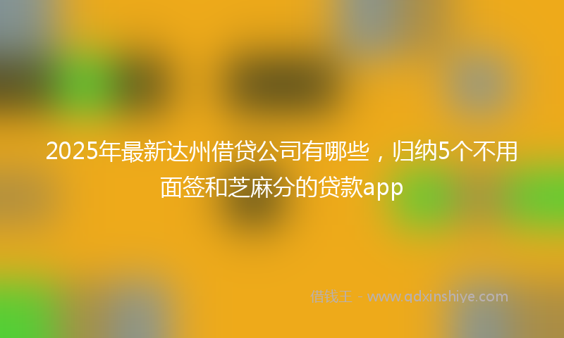 2025年最新达州借贷公司有哪些，归纳5个不用面签和芝麻分的贷款app