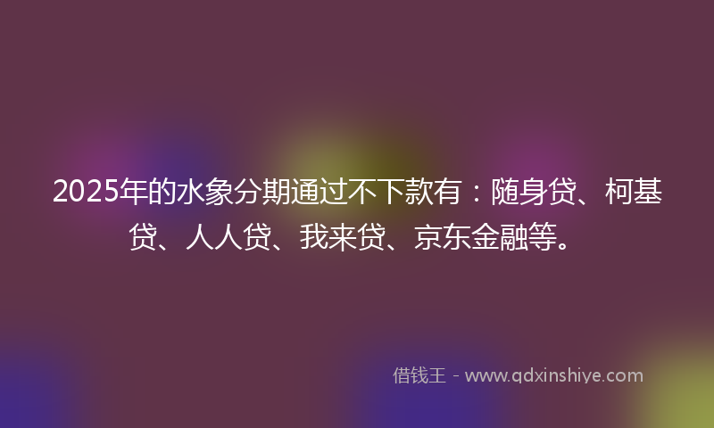 2025年的水象分期通过不下款有：随身贷、柯基贷、人人贷、我来贷、京东金融等。