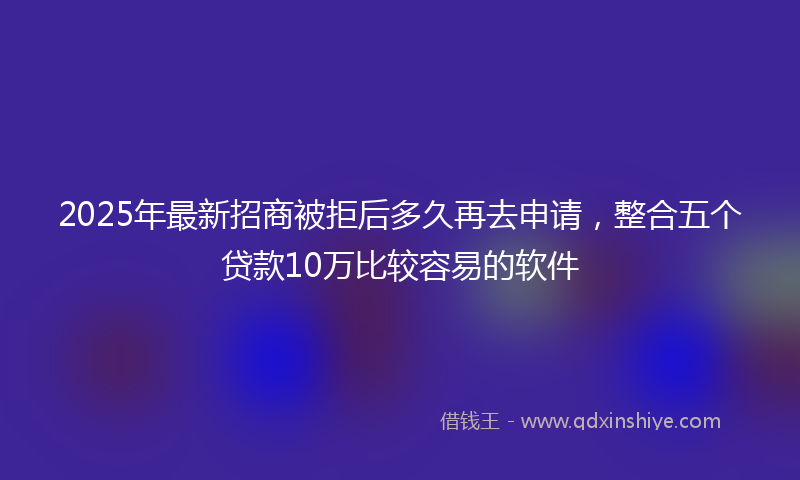 2025年最新招商被拒后多久再去申请，整合五个贷款10万比较容易的软件