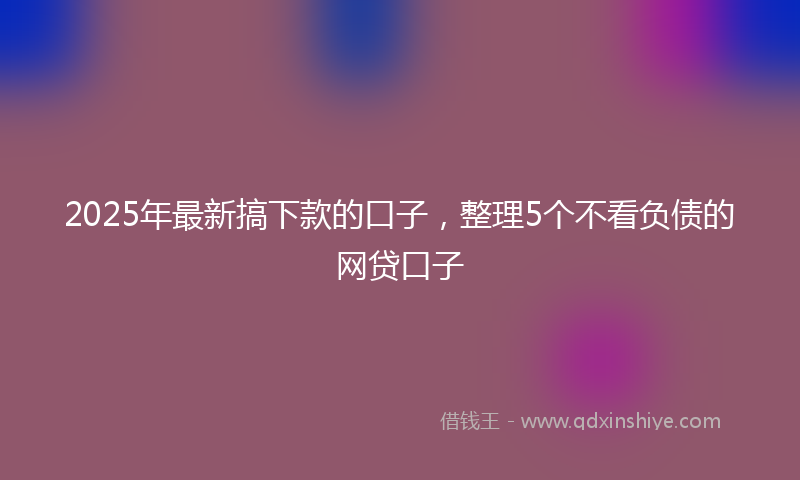 2025年最新搞下款的口子，整理5个不看负债的网贷口子
