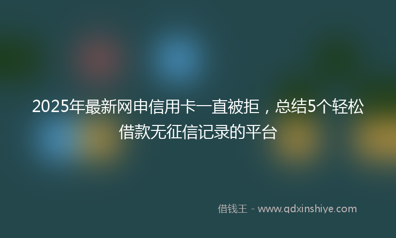 2025年最新网申信用卡一直被拒，总结5个轻松借款无征信记录的平台