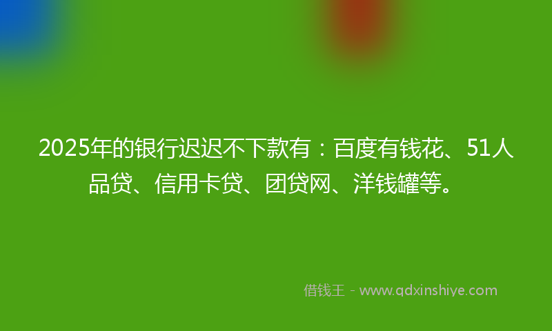 2025年的银行迟迟不下款有：百度有钱花、51人品贷、信用卡贷、团贷网、洋钱罐等。