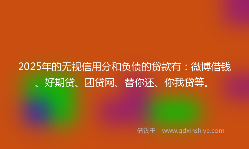 2025年的无视信用分和负债的贷款有：微博借钱、好期贷、团贷网、替你还、你我贷等。