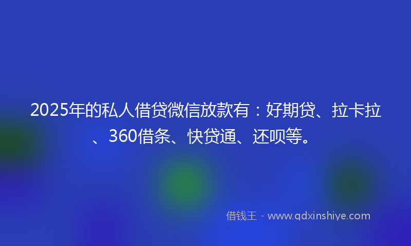 2025年的私人借贷微信放款有：好期贷、拉卡拉、360借条、快贷通、还呗等。