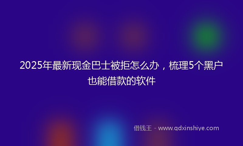 2025年最新现金巴士被拒怎么办，梳理5个黑户也能借款的软件