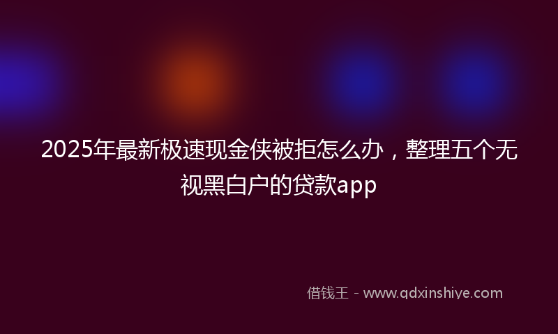 2025年最新极速现金侠被拒怎么办，整理五个无视黑白户的贷款app