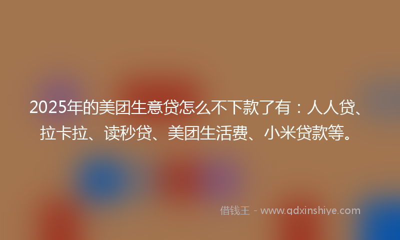 2025年的美团生意贷怎么不下款了有：人人贷、拉卡拉、读秒贷、美团生活费、小米贷款等。
