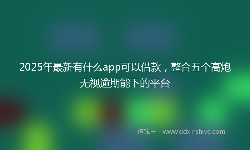 2025年最新有什么app可以借款，整合五个高炮无视逾期能下的平台