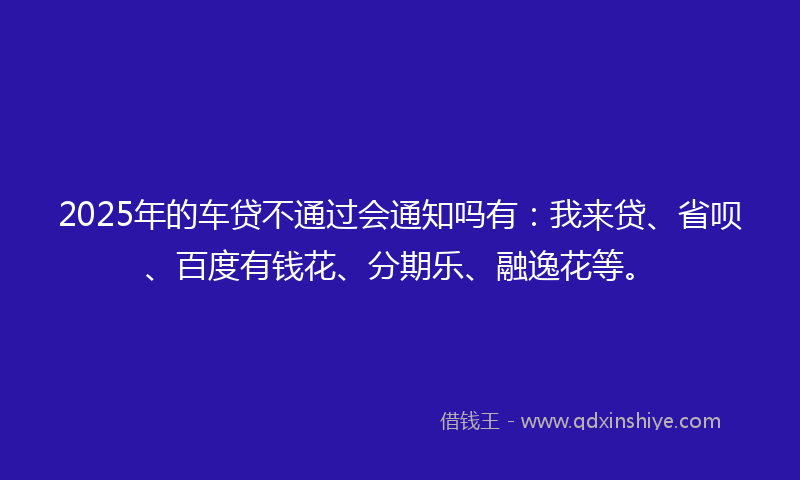 2025年的车贷不通过会通知吗有：我来贷、省呗、百度有钱花、分期乐、融逸花等。