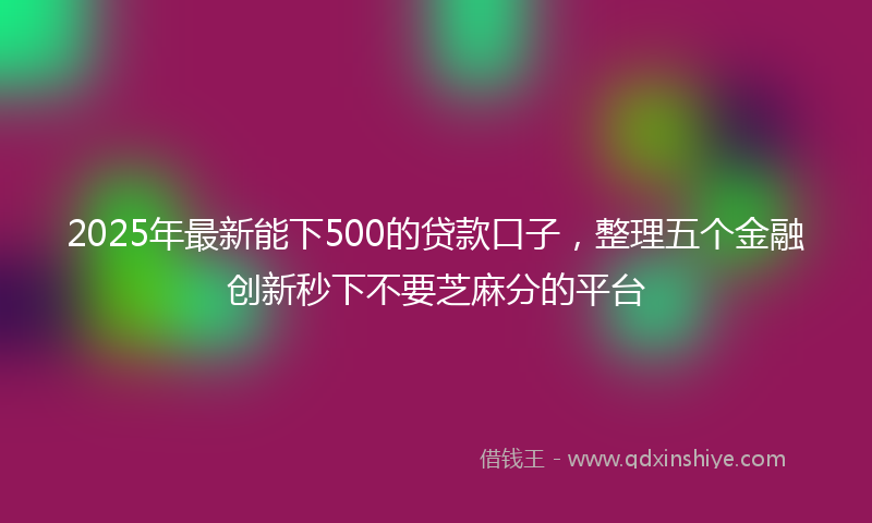 2025年最新能下500的贷款口子，整理五个金融创新秒下不要芝麻分的平台