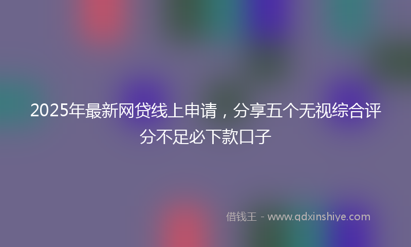 2025年最新网贷线上申请，分享五个无视综合评分不足必下款口子