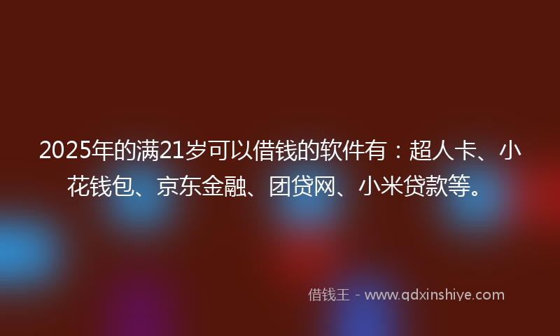 2025年的满21岁可以借钱的软件有：超人卡、小花钱包、京东金融、团贷网、小米贷款等。