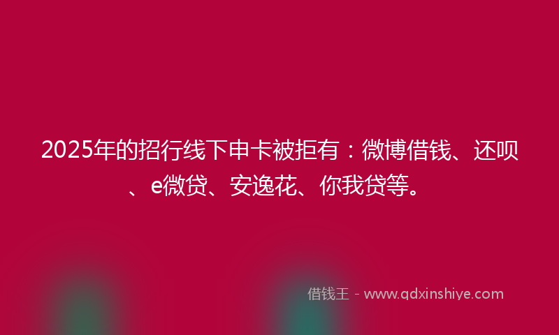 2025年的招行线下申卡被拒有：微博借钱、还呗、e微贷、安逸花、你我贷等。