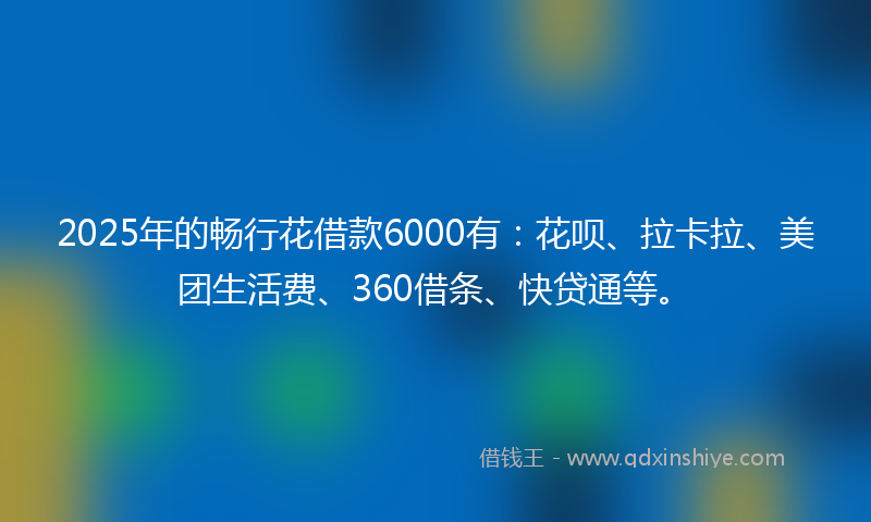 2025年的畅行花借款6000有：花呗、拉卡拉、美团生活费、360借条、快贷通等。
