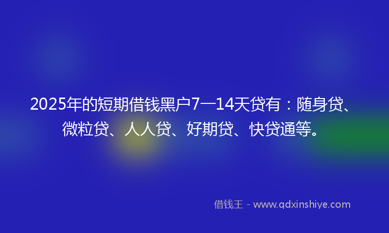 2025年的短期借钱黑户7一14天贷有：随身贷、微粒贷、人人贷、好期贷、快贷通等。