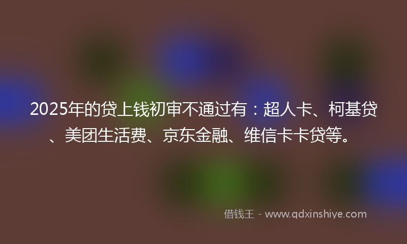 2025年的贷上钱初审不通过有：超人卡、柯基贷、美团生活费、京东金融、维信卡卡贷等。