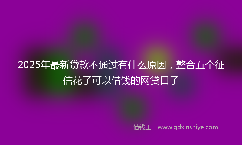 2025年最新贷款不通过有什么原因，整合五个征信花了可以借钱的网贷口子