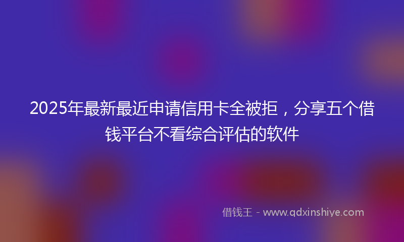 2025年最新最近申请信用卡全被拒，分享五个借钱平台不看综合评估的软件