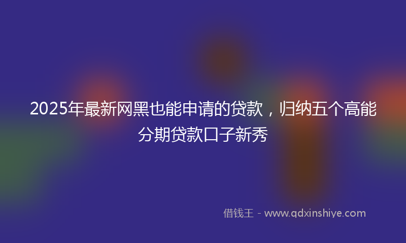 2025年最新网黑也能申请的贷款，归纳五个高能分期贷款口子新秀