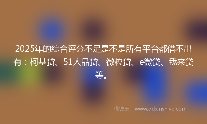 2025年的综合评分不足是不是所有平台都借不出有：柯基贷、51人品贷、微粒贷、e微贷、我来贷等。