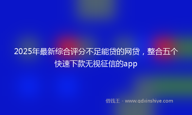 2025年最新综合评分不足能贷的网贷，整合五个快速下款无视征信的app