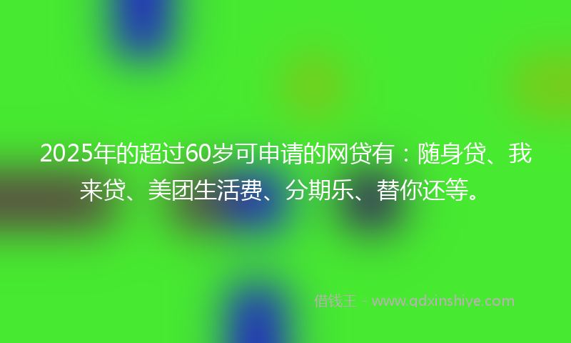 2025年的超过60岁可申请的网贷有:随身贷、我来贷、美团生活费、分期乐、替你还等。