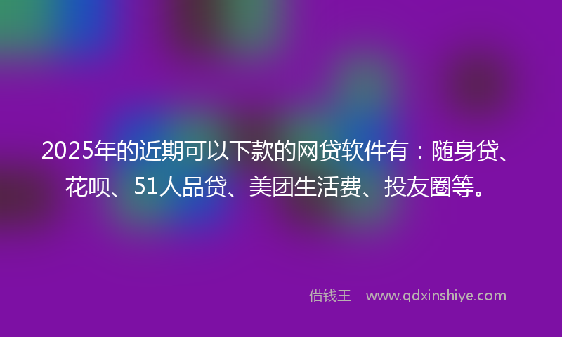 2025年的近期可以下款的网贷软件有：随身贷、花呗、51人品贷、美团生活费、投友圈等。