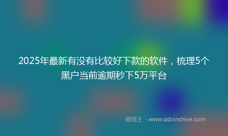 2025年最新有没有比较好下款的软件，梳理5个黑户当前逾期秒下5万平台