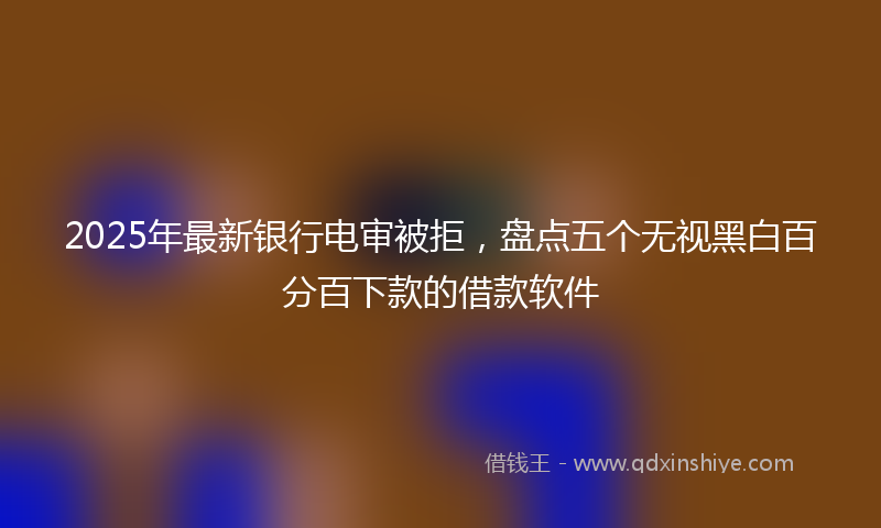 2025年最新银行电审被拒，盘点五个无视黑白百分百下款的借款软件