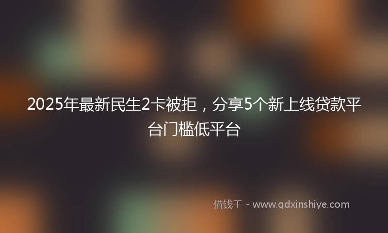 2025年最新民生2卡被拒，分享5个新上线贷款平台门槛低平台
