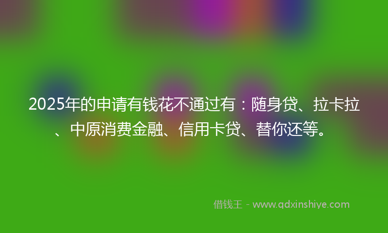 2025年的申请有钱花不通过有：随身贷、拉卡拉、中原消费金融、信用卡贷、替你还等。