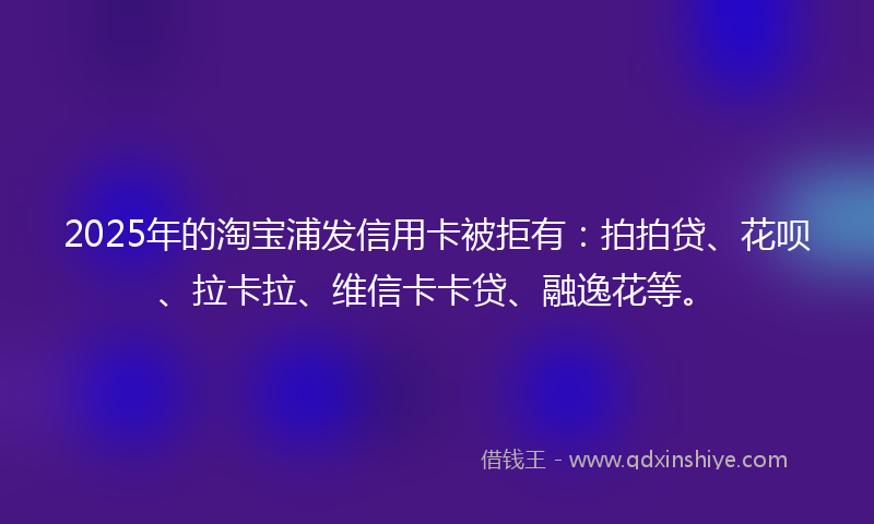 2025年的淘宝浦发信用卡被拒有：拍拍贷、花呗、拉卡拉、维信卡卡贷、融逸花等。