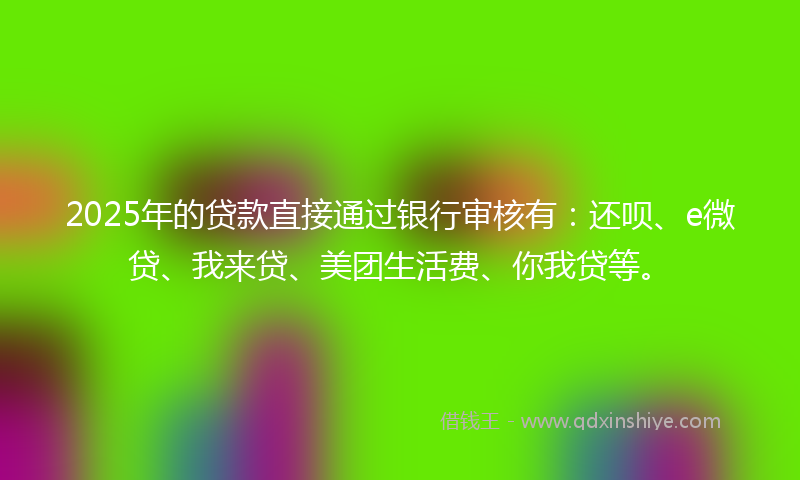 2025年的贷款直接通过银行审核有：还呗、e微贷、我来贷、美团生活费、你我贷等。