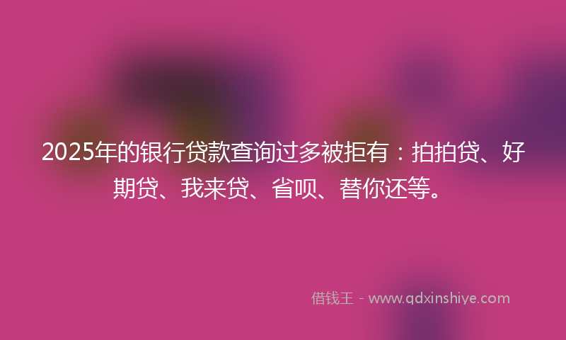 2025年的银行贷款查询过多被拒有：拍拍贷、好期贷、我来贷、省呗、替你还等。