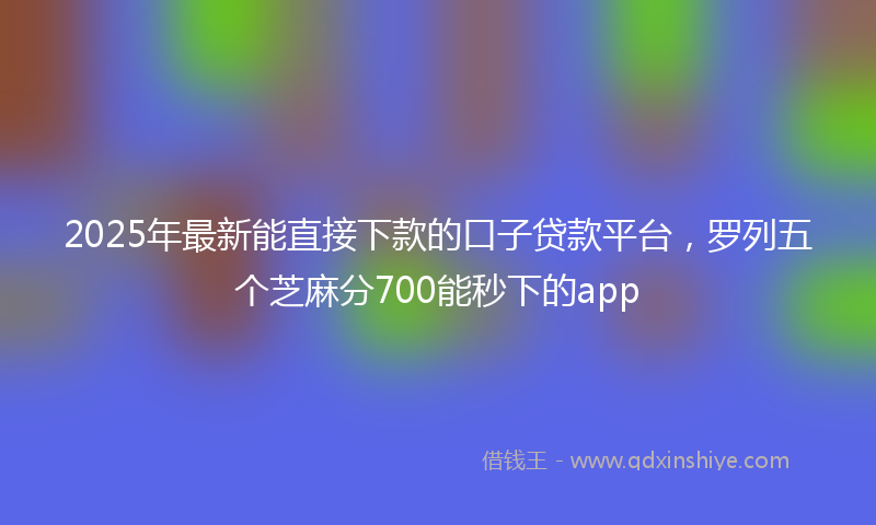 2025年最新能直接下款的口子贷款平台，罗列五个芝麻分700能秒下的app
