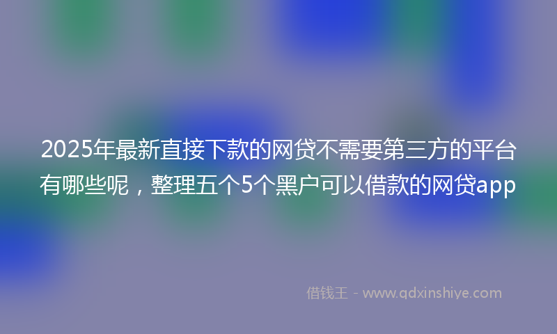2025年最新直接下款的网贷不需要第三方的平台有哪些呢，整理五个5个黑户可以借款的网贷app