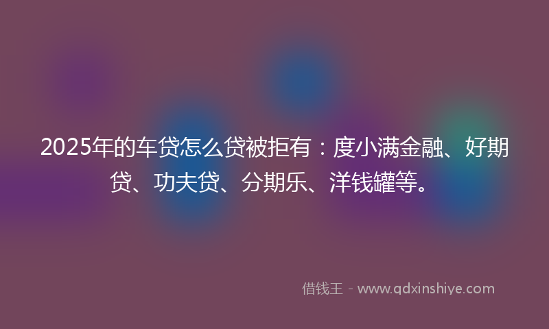 2025年的车贷怎么贷被拒有：度小满金融、好期贷、功夫贷、分期乐、洋钱罐等。
