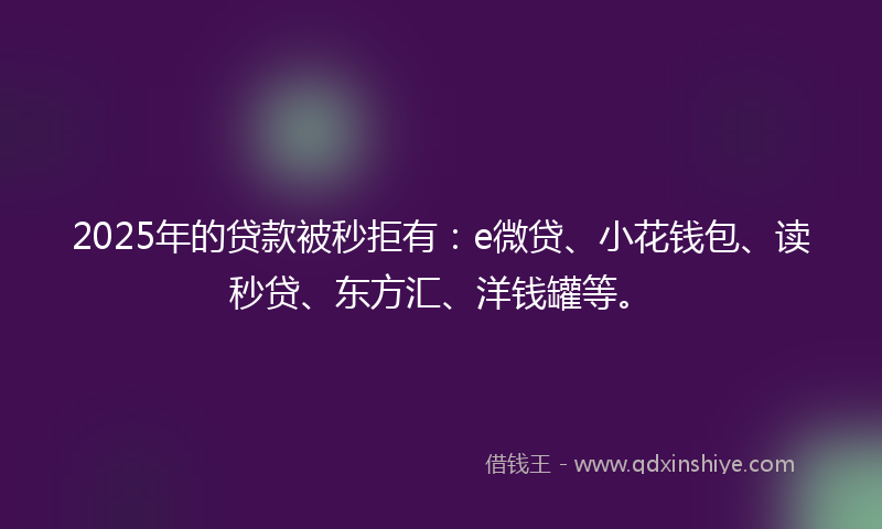 2025年的贷款被秒拒有：e微贷、小花钱包、读秒贷、东方汇、洋钱罐等。