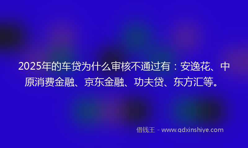 2025年的车贷为什么审核不通过有：安逸花、中原消费金融、京东金融、功夫贷、东方汇等。