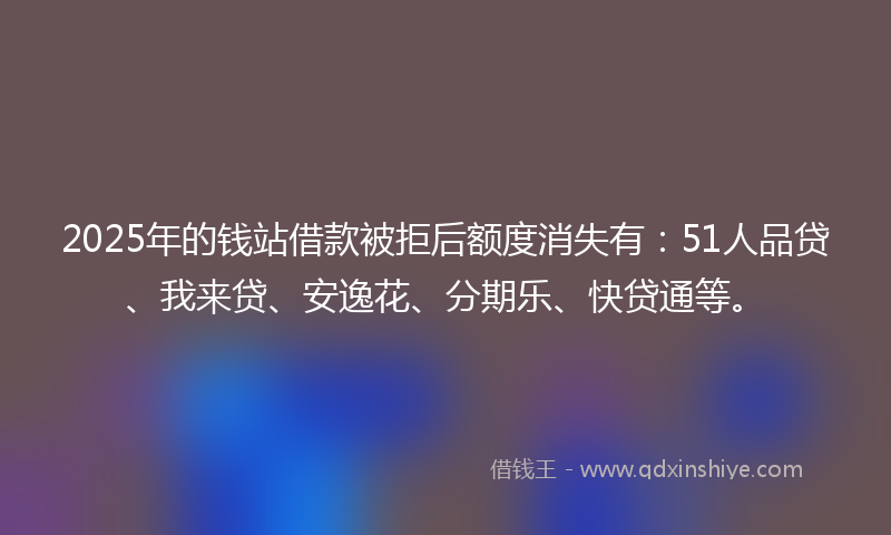 2025年的钱站借款被拒后额度消失有：51人品贷、我来贷、安逸花、分期乐、快贷通等。