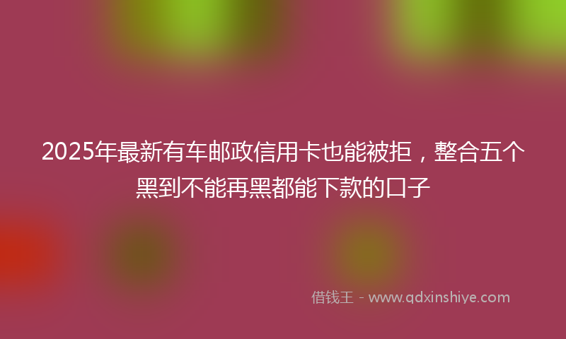 2025年最新有车邮政信用卡也能被拒，整合五个黑到不能再黑都能下款的口子