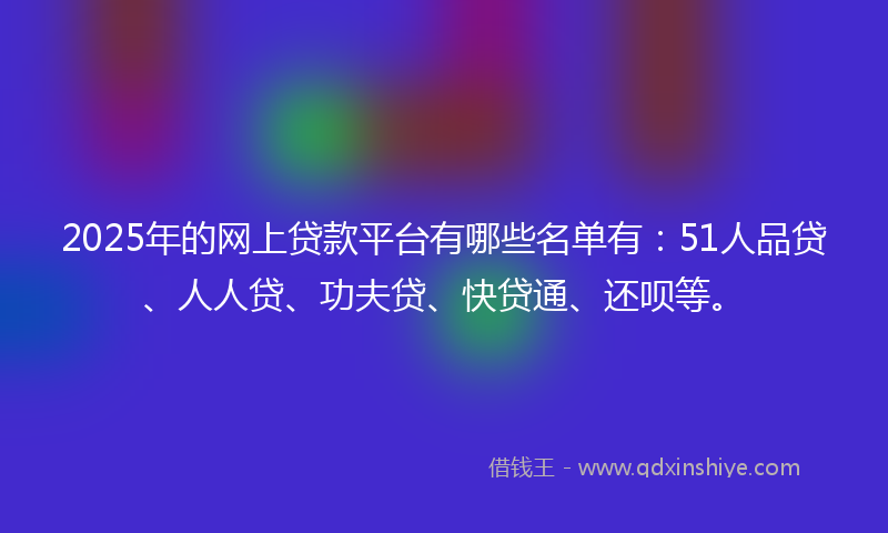 2025年的网上贷款平台有哪些名单有：51人品贷、人人贷、功夫贷、快贷通、还呗等。