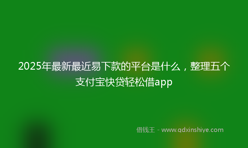 2025年最新最近易下款的平台是什么，整理五个支付宝快贷轻松借app