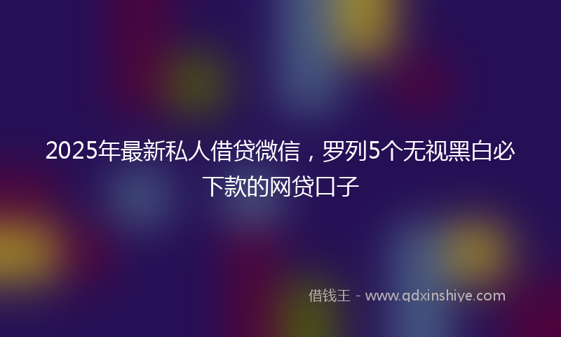 2025年最新私人借贷微信，罗列5个无视黑白必下款的网贷口子