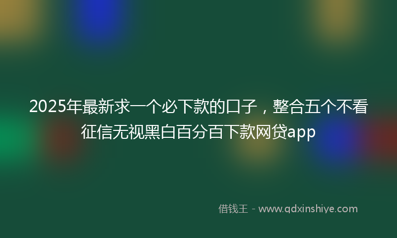 2025年最新求一个必下款的口子，整合五个不看征信无视黑白百分百下款网贷app