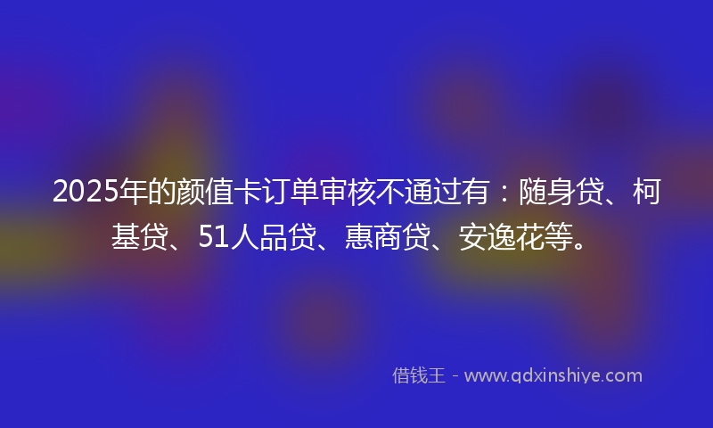 2025年的颜值卡订单审核不通过有：随身贷、柯基贷、51人品贷、惠商贷、安逸花等。