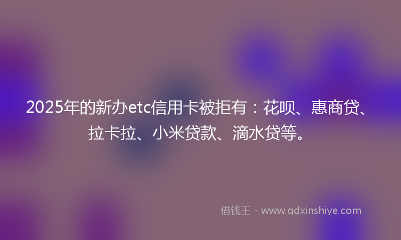 2025年的新办etc信用卡被拒有：花呗、惠商贷、拉卡拉、小米贷款、滴水贷等。