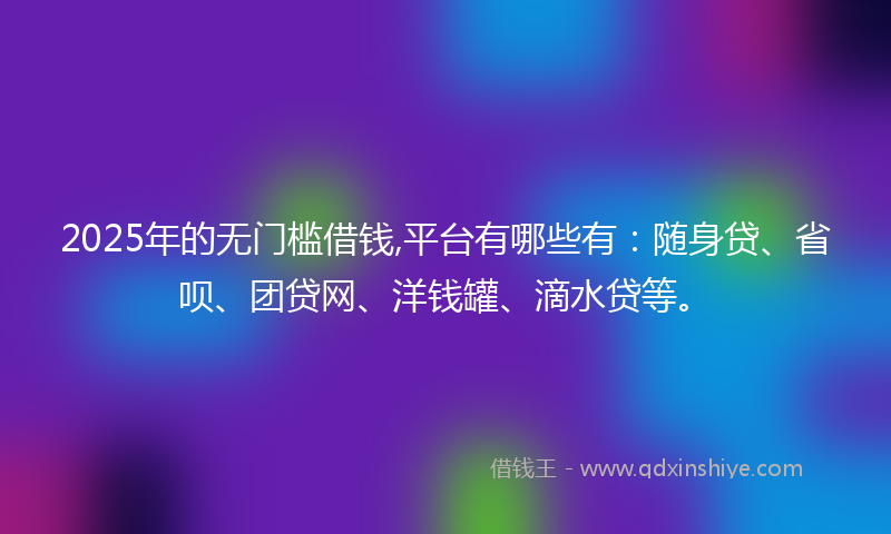 2025年的无门槛借钱,平台有哪些有：随身贷、省呗、团贷网、洋钱罐、滴水贷等。