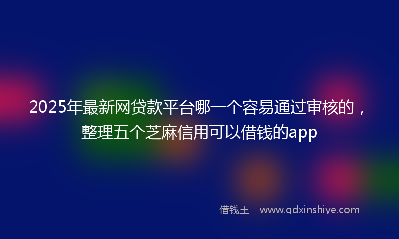 2025年最新网贷款平台哪一个容易通过审核的，整理五个芝麻信用可以借钱的app
